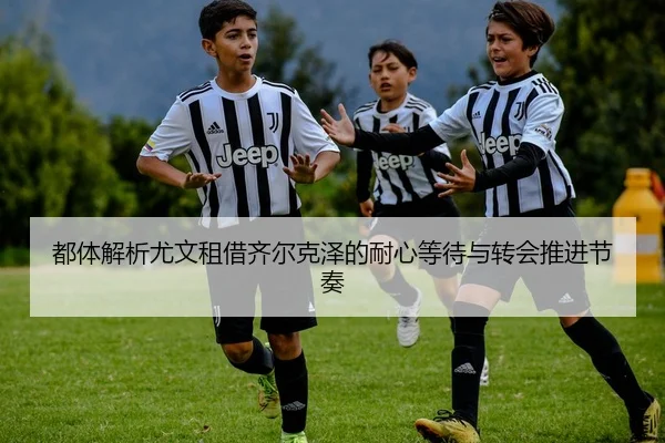 都体解析尤文租借齐尔克泽的耐心等待与转会推进节奏